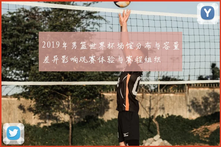 2019年男篮世界杯场馆分布与容量差异影响观赛体验与赛程组织