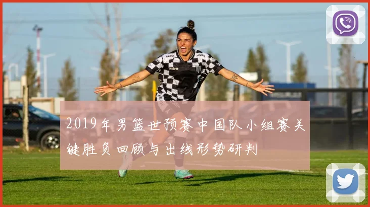 2019年男篮世预赛中国队小组赛关键胜负回顾与出线形势研判