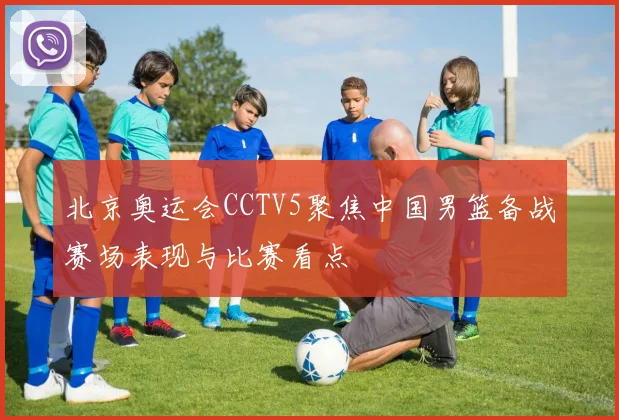 北京奥运会CCTV5聚焦中国男篮备战赛场表现与比赛看点