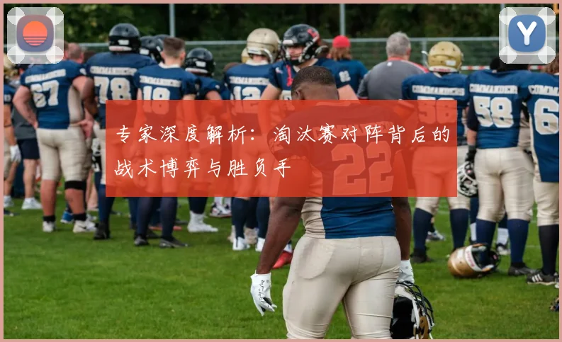 专家深度解析：淘汰赛对阵背后的战术博弈与胜负手
