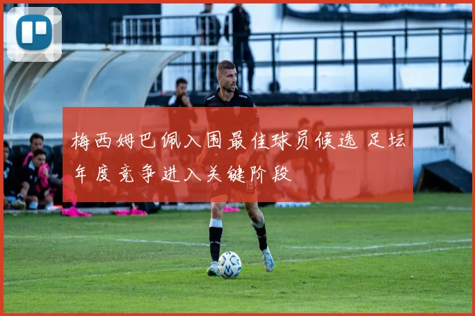 梅西姆巴佩入围最佳球员候选 足坛年度竞争进入关键阶段