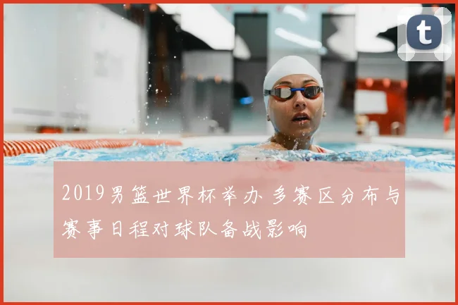 2019男篮世界杯举办 多赛区分布与赛事日程对球队备战影响