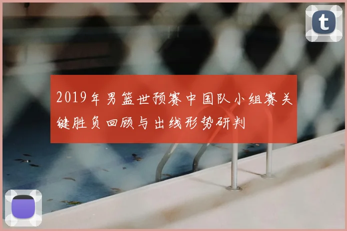 2019年男篮世预赛中国队小组赛关键胜负回顾与出线形势研判