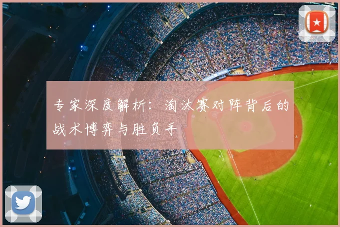 专家深度解析:淘汰赛对阵背后的战术博弈与胜负手