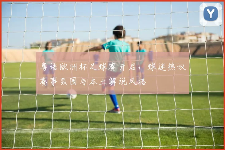 粤语欧洲杯足球赛开启,球迷热议赛事氛围与本土解说风格