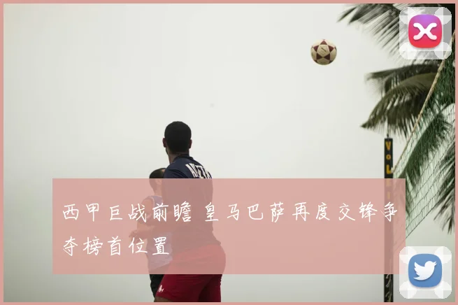 西甲巨战前瞻 皇马巴萨再度交锋争夺榜首位置