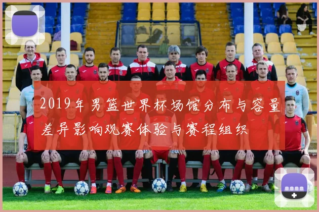 2019年男篮世界杯场馆分布与容量差异影响观赛体验与赛程组织