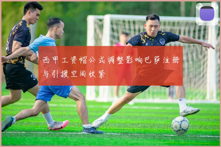 西甲工资帽公式调整影响巴萨注册与引援空间收紧