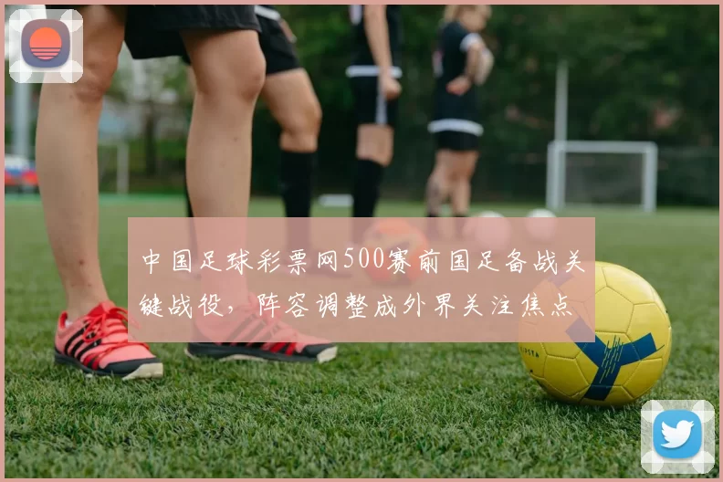 中国足球彩票网500赛前国足备战关键战役,阵容调整成外界关注焦点