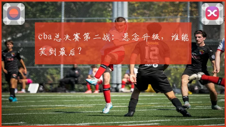 cba总决赛第二战：悬念升级，谁能笑到最后？