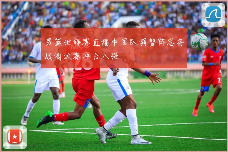 男篮世锦赛直播中国队调整阵容备战淘汰赛冲击八强