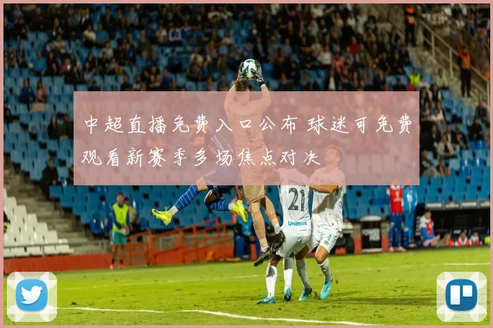 中超直播免费入口公布 球迷可免费观看新赛季多场焦点对决