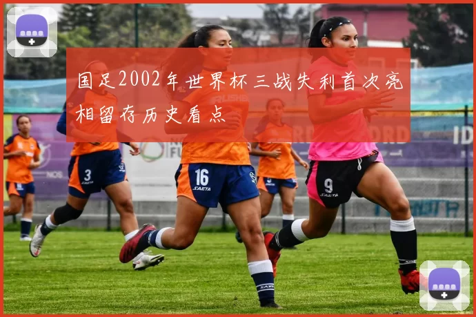 国足2002年世界杯三战失利首次亮相留存历史看点