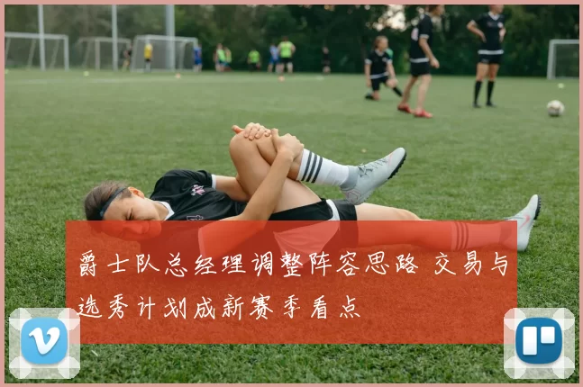 爵士队总经理调整阵容思路 交易与选秀计划成新赛季看点