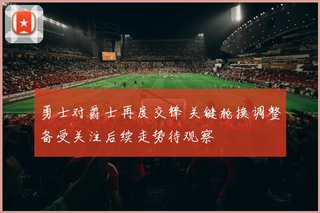 勇士对爵士再度交锋 关键轮换调整备受关注后续走势待观察