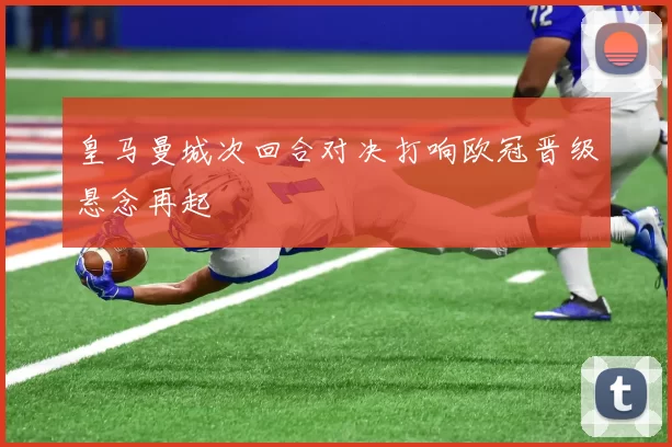 皇马曼城次回合对决打响欧冠晋级悬念再起