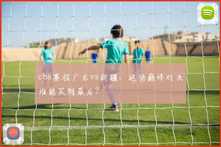 cba赛程广东vs新疆,这场巅峰对决谁能笑到最后?