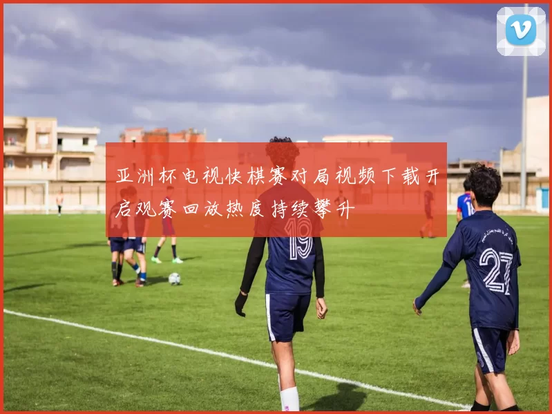 亚洲杯电视快棋赛对局视频下载开启观赛回放热度持续攀升