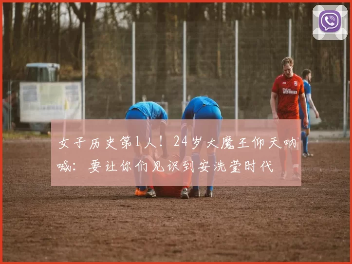 女子历史第1人!24岁大魔王仰天呐喊:要让你们见识到安洗莹时代