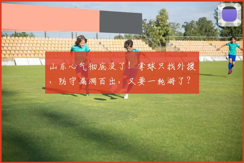 山东心气彻底没了！拿球只找外援，防守漏洞百出，又要一轮游了？
