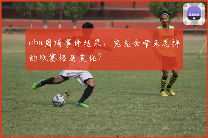 cba周琦事件结果,究竟会带来怎样的联赛格局变化?