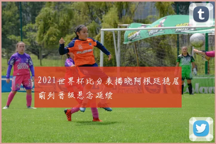 2021世界杯比分表揭晓阿根廷稳居前列晋级悬念延续