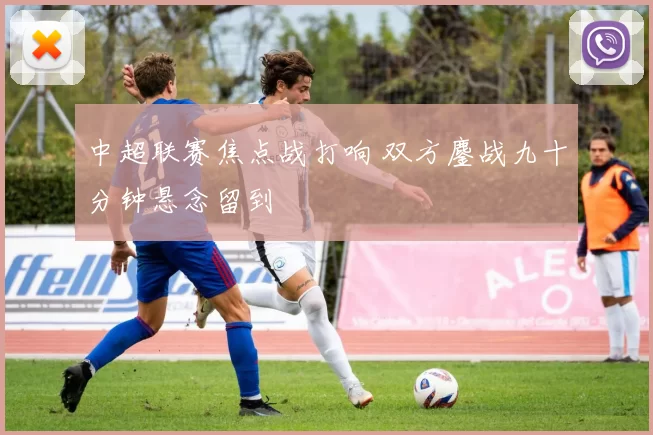 中超联赛焦点战打响 双方鏖战九十分钟悬念留到
