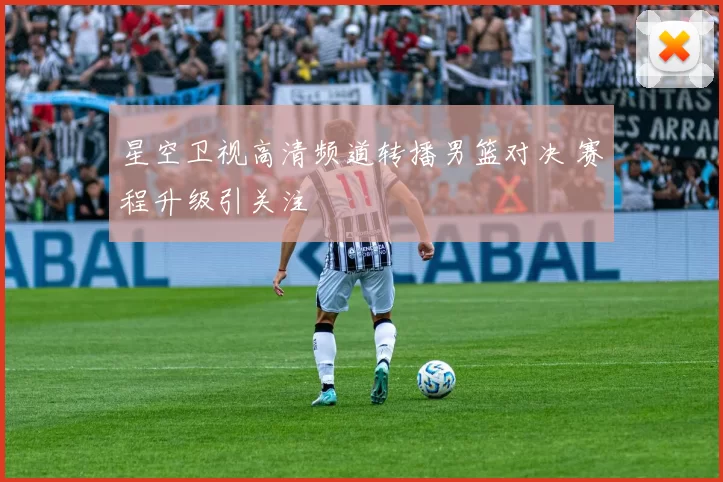 星空卫视高清频道转播男篮对决 赛程升级引关注
