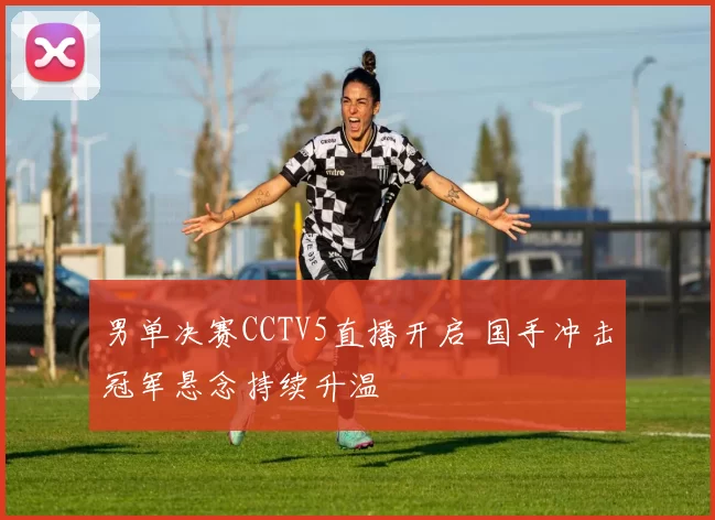 男单决赛CCTV5直播开启 国手冲击冠军悬念持续升温