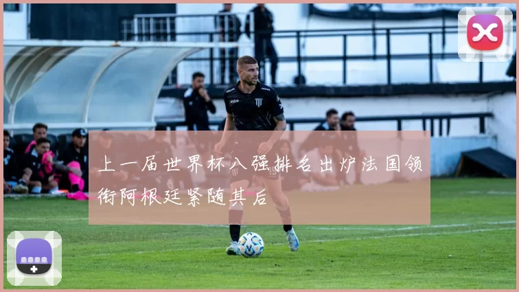 上一届世界杯八强排名出炉法国领衔阿根廷紧随其后
