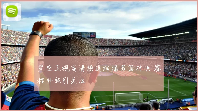 星空卫视高清频道转播男篮对决 赛程升级引关注