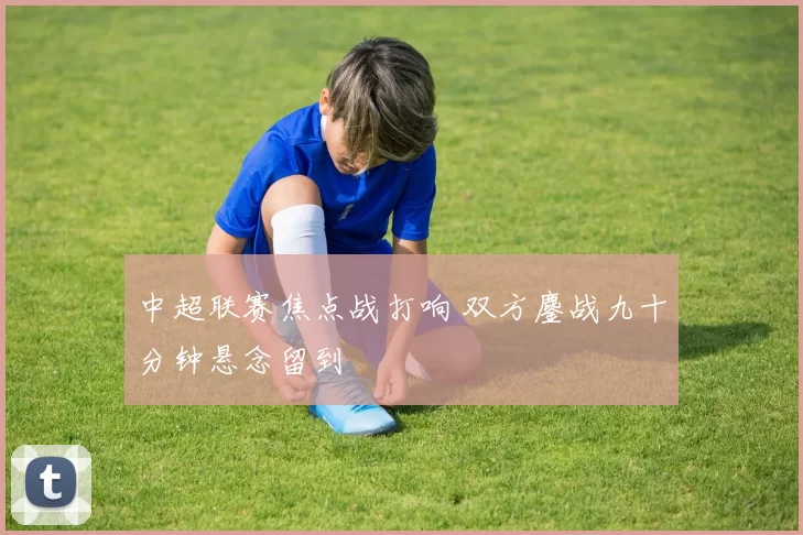 中超联赛焦点战打响 双方鏖战九十分钟悬念留到
