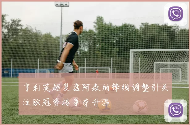 亨利英超复盘阿森纳锋线调整引关注欧冠资格争夺升温