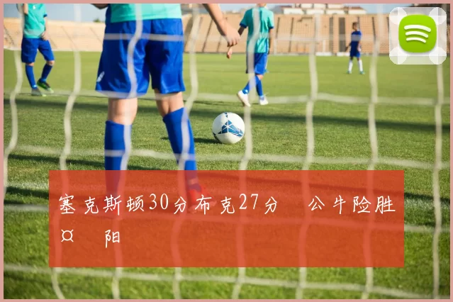 塞克斯顿30分布克27分 公牛险胜太阳