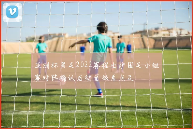 亚洲杯男足2022赛程出炉国足小组赛对阵确认后续晋级看点足