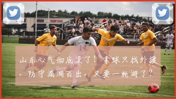 山东心气彻底没了！拿球只找外援，防守漏洞百出，又要一轮游了？